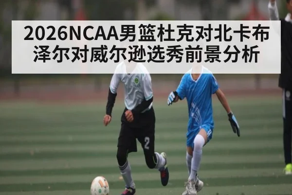 2026NCAA男篮杜克对北卡布泽尔对威尔逊选秀前景分析