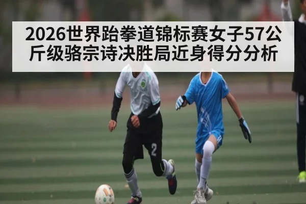 2026世界跆拳道锦标赛女子57公斤级骆宗诗决胜局近身得分分析